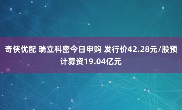 奇侠优配 瑞立科密今日申购 发行价42.28元/股预计募资19.04亿元