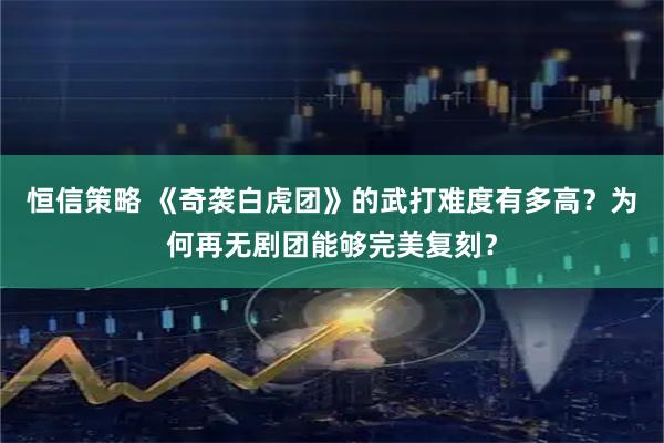 恒信策略 《奇袭白虎团》的武打难度有多高？为何再无剧团能够完美复刻？