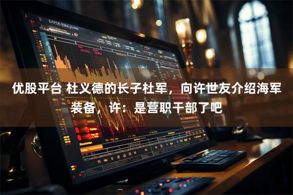 优股平台 杜义德的长子杜军，向许世友介绍海军装备，许：是营职干部了吧