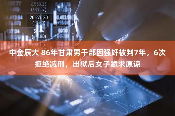 中金辰大 86年甘肃男干部因强奸被判7年，6次拒绝减刑，出狱后女子跪求原谅