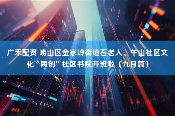 广禾配资 崂山区金家岭街道石老人、午山社区文化“两创”社区书院开班啦（九月篇）