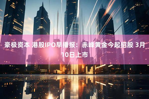 豪极资本 港股IPO早播报：赤峰黄金今起招股 3月10日上市