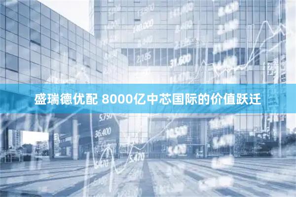 盛瑞德优配 8000亿中芯国际的价值跃迁