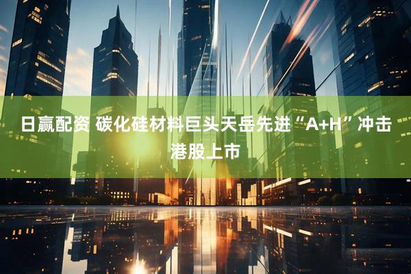 日赢配资 碳化硅材料巨头天岳先进“A+H”冲击港股上市