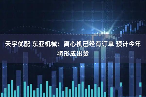天宇优配 东亚机械：离心机已经有订单 预计今年将形成出货