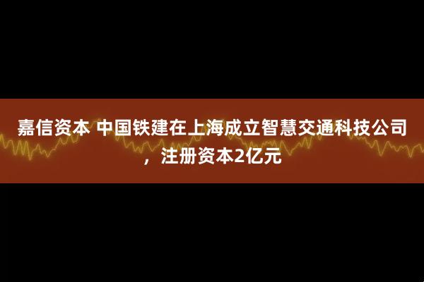 嘉信资本 中国铁建在上海成立智慧交通科技公司，注册资本2亿元
