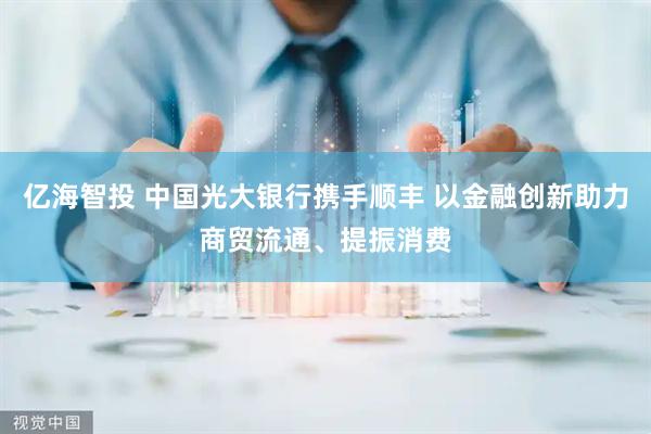 亿海智投 中国光大银行携手顺丰 以金融创新助力商贸流通、提振消费