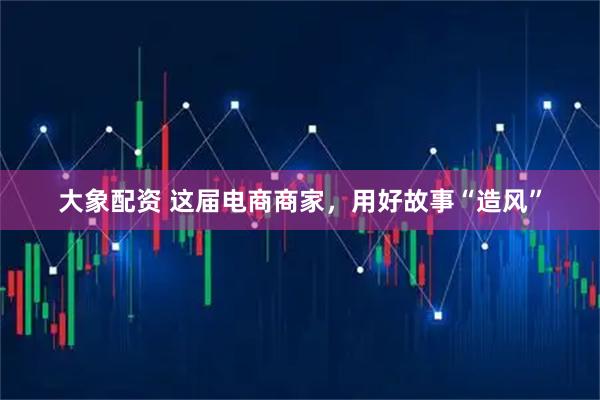 大象配资 这届电商商家，用好故事“造风”