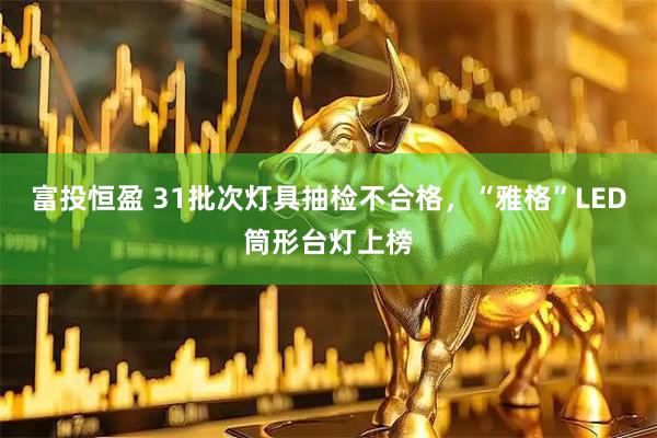 富投恒盈 31批次灯具抽检不合格，“雅格”LED筒形台灯上榜