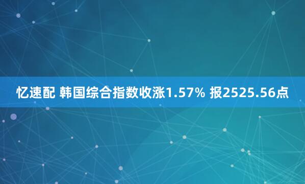 忆速配 韩国综合指数收涨1.57% 报2525.56点