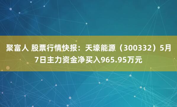 聚富人 股票行情快报：天壕能源（300332）5月7日主力资金净买入965.95万元