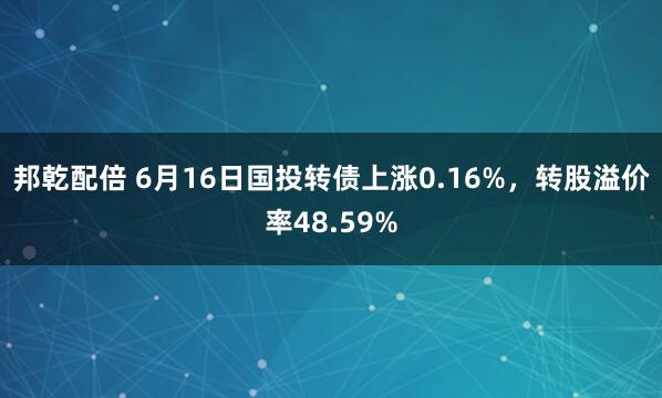 邦乾配倍 6月16日国投转债上涨0.16%，转股溢价率48.59%