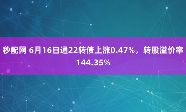秒配网 6月16日通22转债上涨0.47%，转股溢价率144.35%