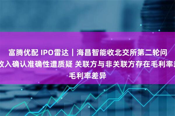 富腾优配 IPO雷达｜海昌智能收北交所第二轮问询 收入确认准确性遭质疑 关联方与非关联方存在毛利率差异