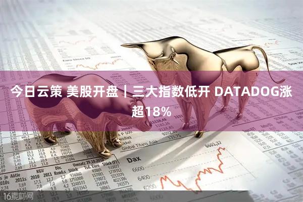 今日云策 美股开盘｜三大指数低开 DATADOG涨超18%