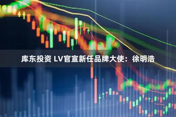 库东投资 LV官宣新任品牌大使：徐明浩