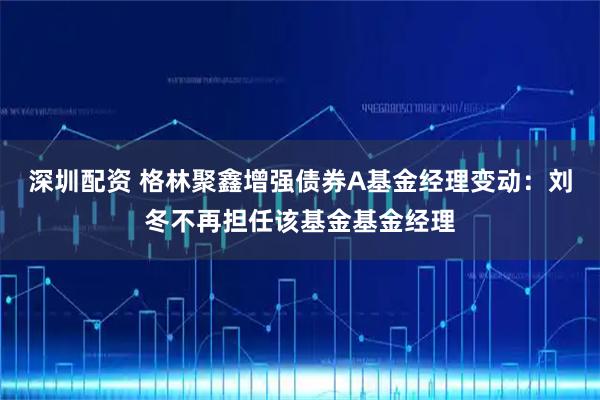 深圳配资 格林聚鑫增强债券A基金经理变动：刘冬不再担任该基金基金经理