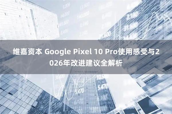 维嘉资本 Google Pixel 10 Pro使用感受与2026年改进建议全解析