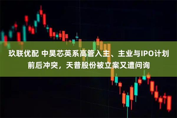 玖联优配 中昊芯英系高管入主、主业与IPO计划前后冲突，天普股份被立案又遭问询