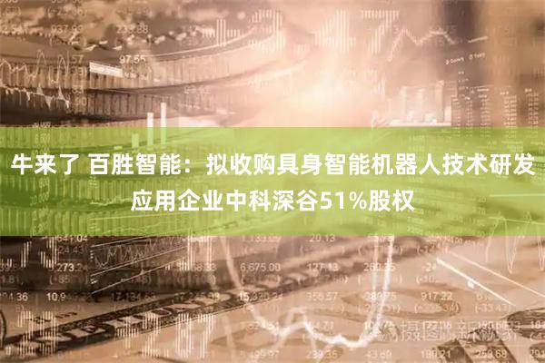 牛来了 百胜智能：拟收购具身智能机器人技术研发应用企业中科深谷51%股权