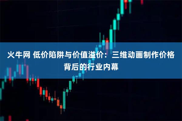 火牛网 低价陷阱与价值溢价：三维动画制作价格背后的行业内幕