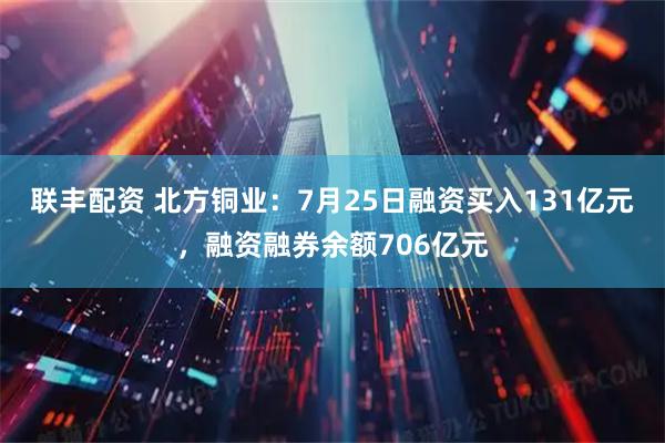 联丰配资 北方铜业：7月25日融资买入131亿元，融资融券余额706亿元